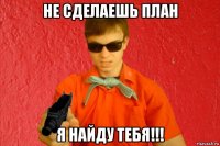 не сделаешь план я найду тебя!!!