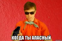  когда ты апасный