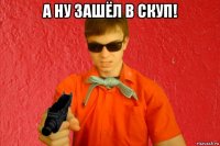 а ну зашёл в скуп! 