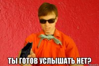  ты готов услышать нет?