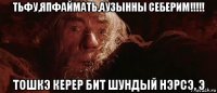 тьфу,япфаймать,аузынны себерим!!!!! тошкэ керер бит шундый нэрсэ, э