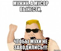 мужик, а мусор вынести, чтобы мухи не заводились!!!