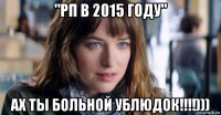 "рп в 2015 году" ах ты больной ублюдок!!!!)))