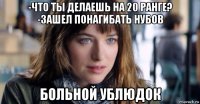 -что ты делаешь на 20 ранге? -зашел понагибать нубов больной ублюдок