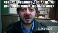 что надо отвались достал целую ночь. допрашиваешь как мусора 