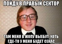 пойду в правый сектор там меня в жопу выебут, хоть где-то у меня будет секас