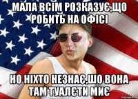 мала всім розказує,що робить на офісі но ніхто незнає,шо вона там туалєти миє
