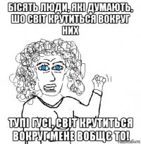 бісять люди, які думають, шо світ крутиться вокруг них тупі гусі, світ крутиться вокруг мене вобщє то!