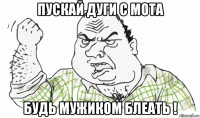 пускай дуги с мота будь мужиком блеать !