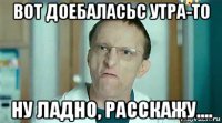 вот доебаласьс утра-то ну ладно, расскажу....