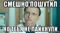смешно пошутил но тебя не лайкнули
