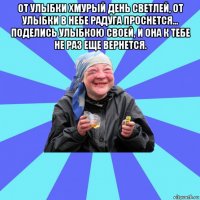 от улыбки хмурый день светлей, от улыбки в небе радуга проснется... поделись улыбкою своей, и она к тебе не раз еще вернется. 