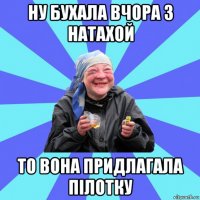 ну бухала вчора з натахой то вона придлагала пілотку