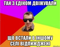 так з едіком двіжували що встали в іншому селі відпижджені