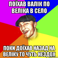 поїхав валік по веліка в село поки доїхав назад на веліку то чуть нездох