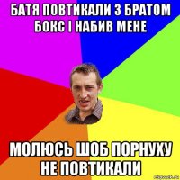 батя повтикали з братом бокс і набив мене молюсь шоб порнуху не повтикали