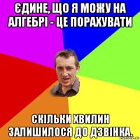 єдине, що я можу на алгебрі - це порахувати скільки хвилин залишилося до дзвінка.