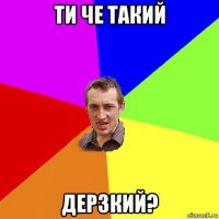 ти че такий дерзкий?