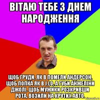 вітаю тебе з днем народження щоб груди, як в помели андерсон, щоб попка як в j.lo, а губи анжеліни джолі. щоб мужики розкривши рота, возили на крутих авто.