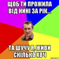 щоб ти прожила від нині за рік... та шучу я, живи скілько хоч