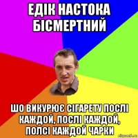 едік настока бісмертний шо викурює сігарету послі каждой, послі каждой, полсі каждой чарки