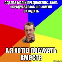 сдєлав малій предложеніє...вона обрадуавалась шо замуш виходить а я хотів побухать вмєстє