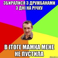 збиралися з дружбанами 3 дні на річку в ітоге мамка мене не пустила