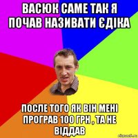 васюк саме так я почав називати єдіка после того як він мені програв 100 грн , та не віддав