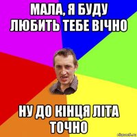 мала, я буду любить тебе вічно ну до кінця літа точно