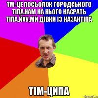 тм-це посьолок городського тіпа,нам на нього насрать тіпа,йоу,ми дівки із казантіпа тім-ципа