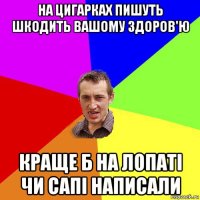 на цигарках пишуть шкодить вашому здоров'ю краще б на лопаті чи сапі написали