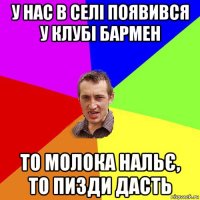 у нас в селі появився у клубі бармен то молока нальє, то пизди дасть