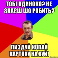 тобі одиноко? не знаєш шо робить? пиздуй копай картоху на хуй!