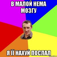 в малой нема мозгу я її нахуй послал