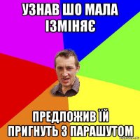 узнав шо мала ізміняє предложив їй пригнуть з парашутом