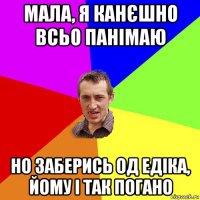 мала, я канєшно всьо панімаю но заберись од едіка, йому і так погано