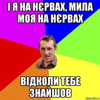 і я на нєрвах, мила моя на нєрвах відколи тебе знайшов