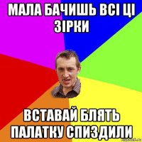 мала бачишь всі ці зірки вставай блять палатку спиздили