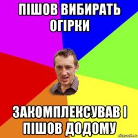 пішов вибирать огірки закомплексував і пішов додому