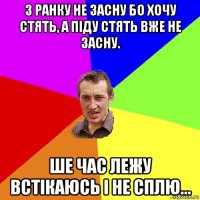 з ранку не засну бо хочу стять, а піду стять вже не засну. ше час лежу встікаюсь і не сплю...