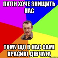 путін хоче знищить нас тому що в нас самі красиві дівчата