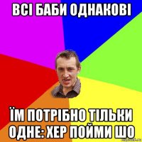 всі баби однакові їм потрібно тільки одне: хер пойми шо