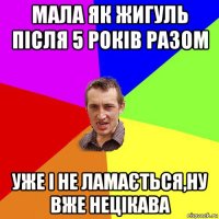 мала як жигуль після 5 років разом уже і не ламається,ну вже нецікава