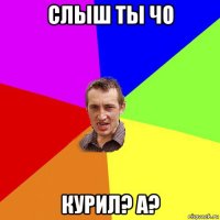 слыш ты чо курил? а?