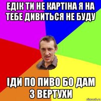 едік ти не картіна я на тебе дивиться не буду іди по пиво бо дам з вертухи