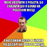 мене уволили з роботи, бо сказали шо я бухав на робочом місці а на самом дєлє я бухнув по дозорі на роботе мясце