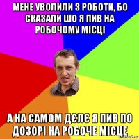 мене уволили з роботи, бо сказали шо я пив на робочому місці а на самом дєлє я пив по дозорі на робоче місце