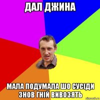 дал джина мала подумала шо сусіди знов гній вивозять