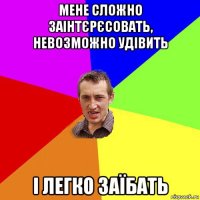 мене сложно заінтєрєсовать, невозможно удівить і легко заїбать