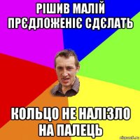 рішив малій прєдложеніє сдєлать кольцо не налізло на палець